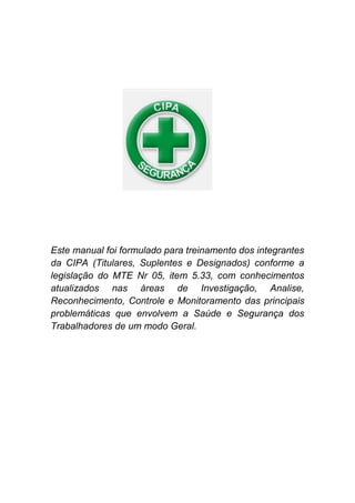 Este manual foi formulado para treinamento dos integrantes
da CIPA (Titulares, Suplentes e Designados) conforme a
legislação do MTE Nr 05, item 5.33, com conhecimentos
atualizados nas áreas de Investigação, Analise,
Reconhecimento, Controle e Monitoramento das principais
problemáticas que envolvem a Saúde e Segurança dos
Trabalhadores de um modo Geral.
 