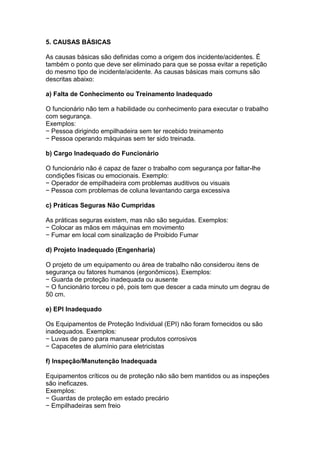 5. CAUSAS BÁSICAS
As causas básicas são definidas como a origem dos incidente/acidentes. É
também o ponto que deve ser eliminado para que se possa evitar a repetição
do mesmo tipo de incidente/acidente. As causas básicas mais comuns são
descritas abaixo:
a) Falta de Conhecimento ou Treinamento Inadequado
O funcionário não tem a habilidade ou conhecimento para executar o trabalho
com segurança.
Exemplos:
− Pessoa dirigindo empilhadeira sem ter recebido treinamento
− Pessoa operando máquinas sem ter sido treinada.
b) Cargo Inadequado do Funcionário
O funcionário não é capaz de fazer o trabalho com segurança por faltar-lhe
condições físicas ou emocionais. Exemplo:
− Operador de empilhadeira com problemas auditivos ou visuais
− Pessoa com problemas de coluna levantando carga excessiva
c) Práticas Seguras Não Cumpridas
As práticas seguras existem, mas não são seguidas. Exemplos:
− Colocar as mãos em máquinas em movimento
− Fumar em local com sinalização de Proibido Fumar
d) Projeto Inadequado (Engenharia)
O projeto de um equipamento ou área de trabalho não considerou itens de
segurança ou fatores humanos (ergonômicos). Exemplos:
− Guarda de proteção inadequada ou ausente
− O funcionário torceu o pé, pois tem que descer a cada minuto um degrau de
50 cm.
e) EPI Inadequado
Os Equipamentos de Proteção Individual (EPI) não foram fornecidos ou são
inadequados. Exemplos:
− Luvas de pano para manusear produtos corrosivos
− Capacetes de alumínio para eletricistas
f) Inspeção/Manutenção Inadequada
Equipamentos críticos ou de proteção não são bem mantidos ou as inspeções
são ineficazes.
Exemplos:
− Guardas de proteção em estado precário
− Empilhadeiras sem freio
 