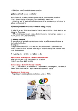 − Máquinas com fios elétricos descascados
g) Compra Inadequada ou Inferior
Não existe um sistema para assegurar que os equipamentos/materiais
comprados cumpram sua função com segurança. Exemplos:
− Cabos de aço de qualidade inferior quebraram e causaram um ferimento no
pé de um funcionário.
h) Recompensa Inadequada (Incentivar Insegurança)
O sistema de recompensa e reconhecimento não incentiva formas seguras de
trabalho. Exemplos:
− O funcionário estava com pressa de terminar uma manutenção e acabou se
machucando com uma ferramenta.
i) Método Inseguro
O procedimento adotado como correto mostra uma falha que pode levar a
incidentes/acidentes.
Exemplos:
− O procedimento indica o uso de uma chave de boca e o funcionário se
machuca ao utilizá-la; a chave mais segura para aquele tipo de trabalho seria
uma chave estrela.
A investigação e análise compõem-se de:
Relatório de Investigação e Análise de Acidentes
- Registro da descrição, características e causas
(vide Anexo B da NBR 14.280);
Comunicação de Acidentes do Trabalho
- CAT - Comunicação de Acidente de Trabalho feito pela empresa. Ver a nova
versão (26/02/99) da CAT veja no site da previdência social.
Cadastro de Acidentado
- Registro para elaboração de estatísticas junto ao INSS.
 