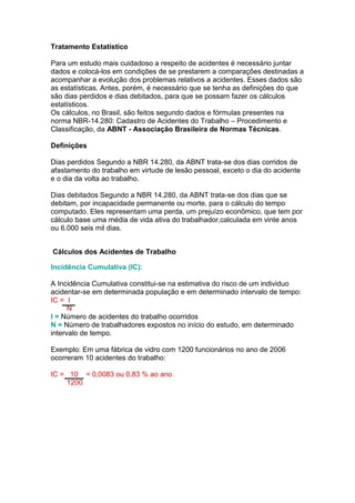 Tratamento Estatístico
Para um estudo mais cuidadoso a respeito de acidentes é necessário juntar
dados e colocá-los em condições de se prestarem a comparações destinadas a
acompanhar a evolução dos problemas relativos a acidentes. Esses dados são
as estatísticas. Antes, porém, é necessário que se tenha as definições do que
são dias perdidos e dias debitados, para que se possam fazer os cálculos
estatísticos.
Os cálculos, no Brasil, são feitos segundo dados e fórmulas presentes na
norma NBR-14.280: Cadastro de Acidentes do Trabalho – Procedimento e
Classificação, da ABNT - Associação Brasileira de Normas Técnicas.
Definições
Dias perdidos Segundo a NBR 14.280, da ABNT trata-se dos dias corridos de
afastamento do trabalho em virtude de lesão pessoal, exceto o dia do acidente
e o dia da volta ao trabalho.
Dias debitados Segundo a NBR 14.280, da ABNT trata-se dos dias que se
debitam, por incapacidade permanente ou morte, para o cálculo do tempo
computado. Eles representam uma perda, um prejuízo econômico, que tem por
cálculo base uma média de vida ativa do trabalhador,calculada em vinte anos
ou 6.000 seis mil dias.
Cálculos dos Acidentes de Trabalho
Incidência Cumulativa (IC):
A Incidência Cumulativa constitui-se na estimativa do risco de um individuo
acidentar-se em determinada população e em determinado intervalo de tempo:
IC = I
N
I = Número de acidentes do trabalho ocorridos
N = Número de trabalhadores expostos no início do estudo, em determinado
intervalo de tempo.
Exemplo: Em uma fábrica de vidro com 1200 funcionários no ano de 2006
ocorreram 10 acidentes do trabalho:
IC = 10 = 0,0083 ou 0,83 % ao ano
1200
 