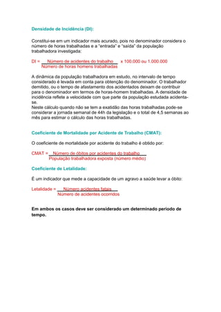 Densidade de Incidência (DI):
Constitui-se em um indicador mais acurado, pois no denominador considera o
número de horas trabalhadas e a “entrada” e “saída” da população
trabalhadora investigada:
DI = Número de acidentes do trabalho x 100.000 ou 1.000.000
Número de horas homens trabalhadas
A dinâmica da população trabalhadora em estudo, no intervalo de tempo
considerado é levada em conta para obtenção do denominador. O trabalhador
demitido, ou o tempo de afastamento dos acidentados deixam de contribuir
para o denominador em termos de horas-homem trabalhadas. A densidade de
incidência reflete a velocidade com que parte da população estudada acidenta-
se.
Neste cálculo quando não se tem a exatidão das horas trabalhadas pode-se
considerar a jornada semanal de 44h da legislação e o total de 4,5 semanas ao
mês para estimar o cálculo das horas trabalhadas.
Coeficiente de Mortalidade por Acidente de Trabalho (CMAT):
O coeficiente de mortalidade por acidente do trabalho é obtido por:
CMAT = Número de óbitos por acidentes do trabalho
População trabalhadora exposta (número médio)
Coeficiente de Letalidade:
É um indicador que mede a capacidade de um agravo a saúde levar a óbito:
Letalidade = Número acidentes fatais
Número de acidentes ocorridos
Em ambos os casos deve ser considerado um determinado período de
tempo.
 
