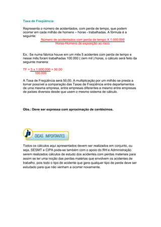 Taxa de Freqüência:
Representa o número de acidentados, com perda de tempo, que podem
ocorrer em cada milhão de homens – horas - trabalhadas. A fórmula é a
seguinte:
Número de acidentados com perda de tempo X 1.000.000
Horas-Homens de exposição ao risco
Ex.: Se numa fábrica houve em um mês 5 acidentes com perda de tempo e
nesse mês foram trabalhadas 100.000 ( cem mil ) horas, o cálculo será feito da
seguinte maneira:
TF = 5 x 1.000.000 = 50,00
100.000
A Taxa de Freqüência será 50,00. A multiplicação por um milhão se presta a
tornar possível a comparação das Taxas de Freqüência entre departamentos
de uma mesma empresa, entre empresas diferentes e mesmo entre empresas
de países diversos desde que usem o mesmo sistema de cálculo.
Obs.: Deve ser expressa com aproximação de centésimos.
Todos os cálculos aqui apresentados devem ser realizados em conjunto, ou
seja, SESMT e CIPA pode-se também com o apoio do RH e Administração
serem realizados cálculos de estudo dos acidentes com perdas materiais para
assim se ter uma noção das perdas matérias que envolvem os acidentes de
trabalho, pois todo o tipo de acidente que gera qualquer tipo de perda deve ser
estudado para que não venham a ocorrer novamente.
 