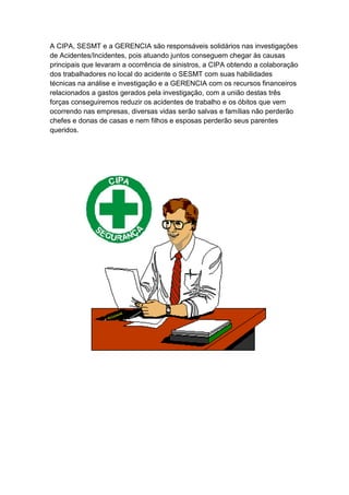 A CIPA, SESMT e a GERENCIA são responsáveis solidários nas investigações
de Acidentes/Incidentes, pois atuando juntos conseguem chegar às causas
principais que levaram a ocorrência de sinistros, a CIPA obtendo a colaboração
dos trabalhadores no local do acidente o SESMT com suas habilidades
técnicas na análise e investigação e a GERENCIA com os recursos financeiros
relacionados a gastos gerados pela investigação, com a união destas três
forças conseguiremos reduzir os acidentes de trabalho e os óbitos que vem
ocorrendo nas empresas, diversas vidas serão salvas e famílias não perderão
chefes e donas de casas e nem filhos e esposas perderão seus parentes
queridos.
 