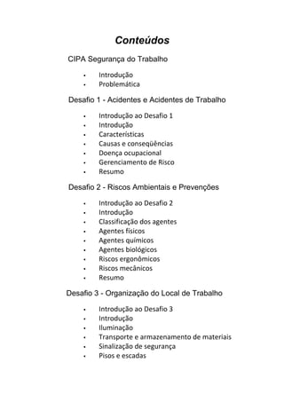 Conteúdos
CIPA Segurança do Trabalho
 Introdução
 Problemática
Desafio 1 - Acidentes e Acidentes de Trabalho
 Introdução ao Desafio 1
 Introdução
 Características
 Causas e conseqüências
 Doença ocupacional
 Gerenciamento de Risco
 Resumo
Desafio 2 - Riscos Ambientais e Prevenções
 Introdução ao Desafio 2
 Introdução
 Classificação dos agentes
 Agentes físicos
 Agentes químicos
 Agentes biológicos
 Riscos ergonômicos
 Riscos mecânicos
 Resumo
Desafio 3 - Organização do Local de Trabalho
 Introdução ao Desafio 3
 Introdução
 Iluminação
 Transporte e armazenamento de materiais
 Sinalização de segurança
 Pisos e escadas
 