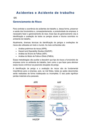 Acidentes e Acidente de trabalho
6/6
Gerenciamento de Risco
Para controlar a ocorrência de acidentes de trabalho e, dessa forma, preservar
a saúde dos funcionários e, conseqüentemente, a produtividade da empresa; é
necessário fazer o gerenciamento de risco. Esse tipo de gerenciamento visa à
identificação e avaliação de todos os perigos atuais e futuros ocorridos no
ambiente de trabalho.
Atualmente, diversas técnicas de identificação de perigos e avaliações de
riscos são utilizadas em todo o mundo. As mais conhecidas são:
Análise preliminar de riscos (APR);
Hazard and Operability Studies (HAZOP);
Análise da Árvore de Falhas (AAF).
Análise do Modo de Falha e Efeito (FMEA).
Essas metodologias vão auxiliar a descobrir que tipo de riscos o funcionário da
empresa corre no ambiente de trabalho, bem como o que fazer para eliminar
esses riscos e diminuir as possíveis situações de perigo.
A identificação de perigo e a avaliação de riscos são de fundamental
importância para a empresa, pois, se mal feitas, todas as ações decorrentes
serão realizadas de forma inadequada ou incompleta. E isso pode significar
perdas materiais e/ou pessoais.
APR AAF
FMEAHAZOP
 