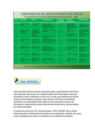 Estas planilhas são de extrema importância para o gerenciamento de Riscos
nas empresas, elas devem ser confeccionadas com informações reais das
atividades a serem realizadas no dia a dia, ou seja, são planilhas que devem
conter as informações de campo, assim sendo a CIPA tem fundamental
importância na implantação deste sistema nas empresas já que por ser
formada por colaboradores possui total conhecimento técnico das atividades
que serão realizadas.
A união entre Gerencia, RH, Chefias Diretas, CIPA e SESMT são a melhor
ferramenta para o Gerenciamento de Riscos nas empresas, somente com essa
união conseguiremos reduzir os acidentes nos ambientes de trabalho.
 