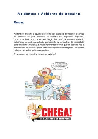 Acidentes e Acidente de trabalho
Resumo
Acidente de trabalho é aquele que ocorre pelo exercício do trabalho, a serviço
da empresa ou pelo exercício do trabalho dos segurados especiais,
provocando lesão corporal ou perturbação funcional que cause a morte do
trabalhador, a perda ou redução, permanente ou temporária, da capacidade
para o trabalho (invalidez). É muito importante observar que um acidente não é
simples obra do acaso e pode trazer conseqüências indesejáveis. Em outras
palavras: acidentes podem ser previstos.
E, se podem ser previstos, podem ser evitados!
 