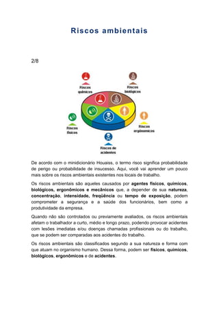 Riscos ambientais
2/8
De acordo com o minidicionário Houaiss, o termo risco significa probabilidade
de perigo ou probabilidade de insucesso. Aqui, você vai aprender um pouco
mais sobre os riscos ambientais existentes nos locais de trabalho.
Os riscos ambientais são aqueles causados por agentes físicos, químicos,
biológicos, ergonômicos e mecânicos que, a depender de sua natureza,
concentração, intensidade, freqüência ou tempo de exposição, podem
comprometer a segurança e a saúde dos funcionários, bem como a
produtividade da empresa.
Quando não são controlados ou previamente avaliados, os riscos ambientais
afetam o trabalhador a curto, médio e longo prazo, podendo provocar acidentes
com lesões imediatas e/ou doenças chamadas profissionais ou do trabalho,
que se podem ser comparadas aos acidentes do trabalho.
Os riscos ambientais são classificados segundo a sua natureza e forma com
que atuam no organismo humano. Dessa forma, podem ser físicos, químicos,
biológicos, ergonômicos e de acidentes.
 
