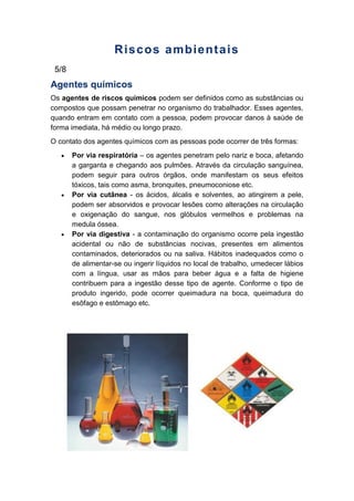 Riscos ambientais
5/8
Agentes químicos
Os agentes de riscos químicos podem ser definidos como as substâncias ou
compostos que possam penetrar no organismo do trabalhador. Esses agentes,
quando entram em contato com a pessoa, podem provocar danos à saúde de
forma imediata, há médio ou longo prazo.
O contato dos agentes químicos com as pessoas pode ocorrer de três formas:
Por via respiratória – os agentes penetram pelo nariz e boca, afetando
a garganta e chegando aos pulmões. Através da circulação sanguínea,
podem seguir para outros órgãos, onde manifestam os seus efeitos
tóxicos, tais como asma, bronquites, pneumoconiose etc.
Por via cutânea - os ácidos, álcalis e solventes, ao atingirem a pele,
podem ser absorvidos e provocar lesões como alterações na circulação
e oxigenação do sangue, nos glóbulos vermelhos e problemas na
medula óssea.
Por via digestiva - a contaminação do organismo ocorre pela ingestão
acidental ou não de substâncias nocivas, presentes em alimentos
contaminados, deteriorados ou na saliva. Hábitos inadequados como o
de alimentar-se ou ingerir líquidos no local de trabalho, umedecer lábios
com a língua, usar as mãos para beber água e a falta de higiene
contribuem para a ingestão desse tipo de agente. Conforme o tipo de
produto ingerido, pode ocorrer queimadura na boca, queimadura do
esôfago e estômago etc.
 