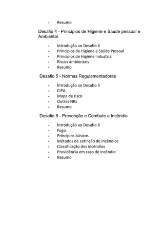  Resumo
Desafio 4 - Princípios de Higiene e Saúde pessoal e
Ambiental
 Introdução ao Desafio 4
 Princípios de Higiene e Saúde Pessoal
 Princípios de Higiene Industrial
 Riscos ambientais
 Resumo
Desafio 5 - Normas Regulamentadoras
 Introdução ao Desafio 5
 CIPA
 Mapa de risco
 Outras NRs
 Resumo
Desafio 6 - Prevenção e Combate a Incêndio
 Introdução ao Desafio 6
 Fogo
 Princípios básicos
 Métodos de extinção de incêndios
 Classificação dos incêndios
 Providência em caso de incêndio
 Resumo
 