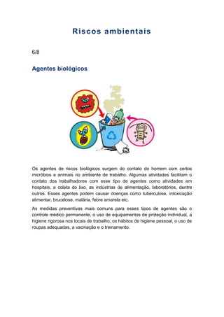 Riscos ambientais
6/8
Agentes biológicos
Os agentes de riscos biológicos surgem do contato do homem com certos
micróbios e animais no ambiente de trabalho. Algumas atividades facilitam o
contato dos trabalhadores com esse tipo de agentes como atividades em
hospitais, a coleta do lixo, as indústrias de alimentação, laboratórios, dentre
outros. Esses agentes podem causar doenças como tuberculose, intoxicação
alimentar, brucelose, malária, febre amarela etc.
As medidas preventivas mais comuns para esses tipos de agentes são o
controle médico permanente, o uso de equipamentos de proteção individual, a
higiene rigorosa nos locais de trabalho, os hábitos de higiene pessoal, o uso de
roupas adequadas, a vacinação e o treinamento.
 