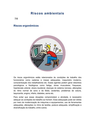 Riscos ambientais
7/8
Riscos ergonômicos
Os riscos ergonômicos estão relacionados às condições de trabalho dos
funcionários como cadeiras e mesas adequadas, maquinário moderno,
conscientização dos trabalhadores etc. Esses agentes podem gerar distúrbios
psicológicos e fisiológicos como fadiga, dores musculares, fraquezas,
hipertensão arterial, úlcera duodenal, doenças do sistema nervoso, alterações
do ritmo normal de sono e da libido, acidentes, problemas de coluna,
taquicardia, angina, infarto, diabetes, asma etc.
Para evitar que essas situações comprometam a atividade, é necessário
adequar as condições de trabalho ao homem. Essa adequação pode ser obtida
por meio de modernização de máquinas e equipamentos, uso de ferramentas
adequadas, alterações no ritmo de tarefas, postura adequada, simplificação e
diversificação do trabalho, entre outros.
 