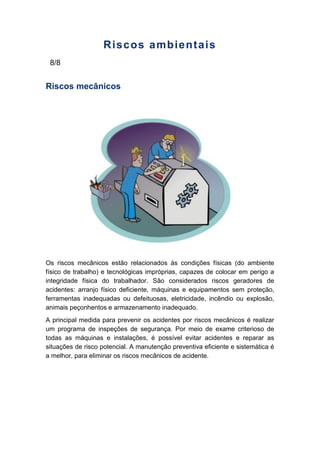 Riscos ambientais
8/8
Riscos mecânicos
Os riscos mecânicos estão relacionados às condições físicas (do ambiente
físico de trabalho) e tecnológicas impróprias, capazes de colocar em perigo a
integridade física do trabalhador. São considerados riscos geradores de
acidentes: arranjo físico deficiente, máquinas e equipamentos sem proteção,
ferramentas inadequadas ou defeituosas, eletricidade, incêndio ou explosão,
animais peçonhentos e armazenamento inadequado.
A principal medida para prevenir os acidentes por riscos mecânicos é realizar
um programa de inspeções de segurança. Por meio de exame criterioso de
todas as máquinas e instalações, é possível evitar acidentes e reparar as
situações de risco potencial. A manutenção preventiva eficiente e sistemática é
a melhor, para eliminar os riscos mecânicos de acidente.
 