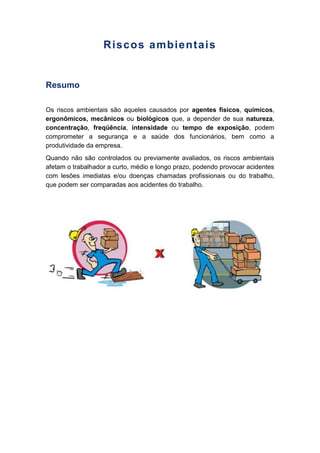 Riscos ambientais
Resumo
Os riscos ambientais são aqueles causados por agentes físicos, químicos,
ergonômicos, mecânicos ou biológicos que, a depender de sua natureza,
concentração, freqüência, intensidade ou tempo de exposição, podem
comprometer a segurança e a saúde dos funcionários, bem como a
produtividade da empresa.
Quando não são controlados ou previamente avaliados, os riscos ambientais
afetam o trabalhador a curto, médio e longo prazo, podendo provocar acidentes
com lesões imediatas e/ou doenças chamadas profissionais ou do trabalho,
que podem ser comparadas aos acidentes do trabalho.
 