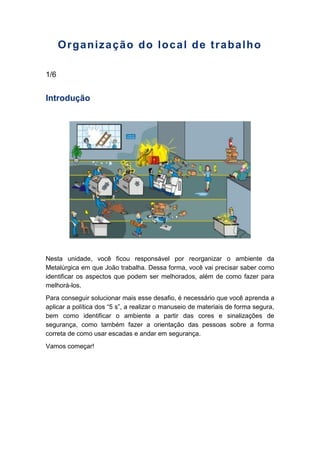 Organização do local de trabalho
1/6
Introdução
Nesta unidade, você ficou responsável por reorganizar o ambiente da
Metalúrgica em que João trabalha. Dessa forma, você vai precisar saber como
identificar os aspectos que podem ser melhorados, além de como fazer para
melhorá-los.
Para conseguir solucionar mais esse desafio, é necessário que você aprenda a
aplicar a política dos “5 s”, a realizar o manuseio de materiais de forma segura,
bem como identificar o ambiente a partir das cores e sinalizações de
segurança, como também fazer a orientação das pessoas sobre a forma
correta de como usar escadas e andar em segurança.
Vamos começar!
 