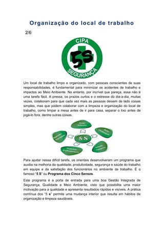 Organização do local de trabalho
2/6
Um local de trabalho limpo e organizado, com pessoas conscientes de suas
responsabilidades, é fundamental para minimizar os acidentes de trabalho e
impactos ao Meio Ambiente. No entanto, por incrível que pareça, essa não é
uma tarefa fácil. A pressa, os prazos curtos e o estresse do dia-a-dia, muitas
vezes, colaboram para que cada vez mais as pessoas deixem de lado coisas
simples, mas que podem colaborar com a limpeza e organização do local de
trabalho, como limpar a mesa antes de ir para casa, separar o lixo antes de
jogá-lo fora, dentre outras coisas.
Para ajudar nessa difícil tarefa, os orientais desenvolveram um programa que
auxilia na melhoria da qualidade, produtividade, segurança e saúde do trabalho
em equipe e da satisfação dos funcionários no ambiente de trabalho. É o
famoso “5 S” ou Programa dos Cinco Sensos.
Este programa é a porta de entrada para uma boa Gestão Integrada de
Segurança, Qualidade e Meio Ambiente, visto que possibilita uma maior
motivação para a qualidade e apresenta resultados rápidos e visíveis. A prática
contínua dos “5 s” permite uma mudança interior que resulta em hábitos de
organização e limpeza saudáveis.
 