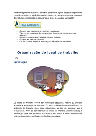 Para começar esta mudança, devemos considerar alguns aspectos importantes
como iluminação do local de trabalho, transporte, armazenamento e manuseio
de materiais, sinalização de segurança, e pisos e escadas. Vamos lá?
Cuidado para não descartar materiais importantes.
Tão ou mais importante do que organizar, é conseguir manter o padrão
acordado.
Manter a organização só depende da ação de todos
Comece por você, dê o exemplo.
Por fim, comece a praticar hoje e agora. Não deixe para amanhã!
Organização do local de trabalho
3/6
Iluminação
Os locais de trabalho devem ter iluminação adequada, natural ou artificial,
apropriada à natureza da atividade. Ou seja, o tipo de iluminação utilizada no
ambiente de trabalho deve estar relacionado ao tipo de atividade que é
realizada ali. Além de ser distribuída e difusa de maneira uniforme (igual), a
iluminação deve ser projetada e instalada de forma a evitar ofuscamento,
reflexos incômodos, sombras e contrastes excessivos.
 