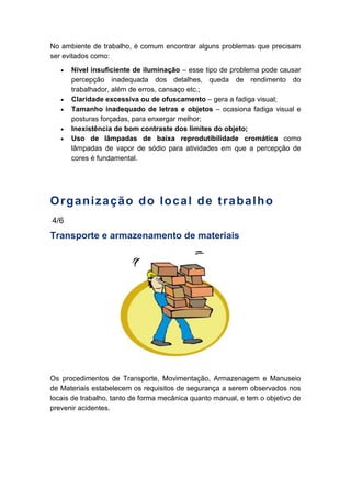 No ambiente de trabalho, é comum encontrar alguns problemas que precisam
ser evitados como:
Nível insuficiente de iluminação – esse tipo de problema pode causar
percepção inadequada dos detalhes, queda de rendimento do
trabalhador, além de erros, cansaço etc.;
Claridade excessiva ou de ofuscamento – gera a fadiga visual;
Tamanho inadequado de letras e objetos – ocasiona fadiga visual e
posturas forçadas, para enxergar melhor;
Inexistência de bom contraste dos limites do objeto;
Uso de lâmpadas de baixa reprodutibilidade cromática como
lâmpadas de vapor de sódio para atividades em que a percepção de
cores é fundamental.
Organização do local de trabalho
4/6
Transporte e armazenamento de materiais
Os procedimentos de Transporte, Movimentação, Armazenagem e Manuseio
de Materiais estabelecem os requisitos de segurança a serem observados nos
locais de trabalho, tanto de forma mecânica quanto manual, e tem o objetivo de
prevenir acidentes.
 