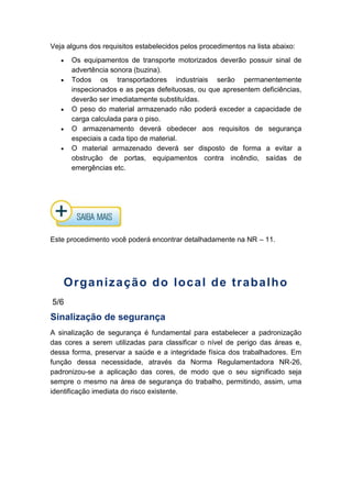 Veja alguns dos requisitos estabelecidos pelos procedimentos na lista abaixo:
Os equipamentos de transporte motorizados deverão possuir sinal de
advertência sonora (buzina).
Todos os transportadores industriais serão permanentemente
inspecionados e as peças defeituosas, ou que apresentem deficiências,
deverão ser imediatamente substituídas.
O peso do material armazenado não poderá exceder a capacidade de
carga calculada para o piso.
O armazenamento deverá obedecer aos requisitos de segurança
especiais a cada tipo de material.
O material armazenado deverá ser disposto de forma a evitar a
obstrução de portas, equipamentos contra incêndio, saídas de
emergências etc.
Este procedimento você poderá encontrar detalhadamente na NR – 11.
Organização do local de trabalho
5/6
Sinalização de segurança
A sinalização de segurança é fundamental para estabelecer a padronização
das cores a serem utilizadas para classificar o nível de perigo das áreas e,
dessa forma, preservar a saúde e a integridade física dos trabalhadores. Em
função dessa necessidade, através da Norma Regulamentadora NR-26,
padronizou-se a aplicação das cores, de modo que o seu significado seja
sempre o mesmo na área de segurança do trabalho, permitindo, assim, uma
identificação imediata do risco existente.
 