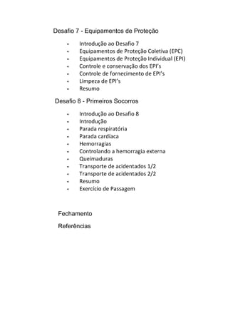 Desafio 7 - Equipamentos de Proteção
 Introdução ao Desafio 7
 Equipamentos de Proteção Coletiva (EPC)
 Equipamentos de Proteção Individual (EPI)
 Controle e conservação dos EPI’s
 Controle de fornecimento de EPI’s
 Limpeza de EPI’s
 Resumo
Desafio 8 - Primeiros Socorros
 Introdução ao Desafio 8
 Introdução
 Parada respiratória
 Parada cardíaca
 Hemorragias
 Controlando a hemorragia externa
 Queimaduras
 Transporte de acidentados 1/2
 Transporte de acidentados 2/2
 Resumo
 Exercício de Passagem
Fechamento
Referências
 