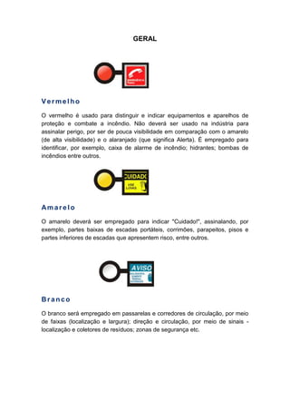 GERAL
Vermelho
O vermelho é usado para distinguir e indicar equipamentos e aparelhos de
proteção e combate a incêndio. Não deverá ser usado na indústria para
assinalar perigo, por ser de pouca visibilidade em comparação com o amarelo
(de alta visibilidade) e o alaranjado (que significa Alerta). É empregado para
identificar, por exemplo, caixa de alarme de incêndio; hidrantes; bombas de
incêndios entre outros.
Am arelo
O amarelo deverá ser empregado para indicar "Cuidado!", assinalando, por
exemplo, partes baixas de escadas portáteis, corrimões, parapeitos, pisos e
partes inferiores de escadas que apresentem risco, entre outros.
Branco
O branco será empregado em passarelas e corredores de circulação, por meio
de faixas (localização e largura); direção e circulação, por meio de sinais -
localização e coletores de resíduos; zonas de segurança etc.
 