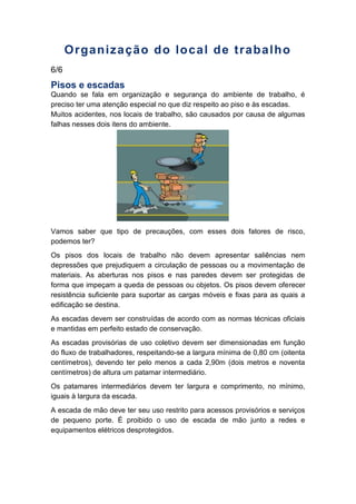 Organização do local de trabalho
6/6
Pisos e escadas
Quando se fala em organização e segurança do ambiente de trabalho, é
preciso ter uma atenção especial no que diz respeito ao piso e às escadas.
Muitos acidentes, nos locais de trabalho, são causados por causa de algumas
falhas nesses dois itens do ambiente.
Vamos saber que tipo de precauções, com esses dois fatores de risco,
podemos ter?
Os pisos dos locais de trabalho não devem apresentar saliências nem
depressões que prejudiquem a circulação de pessoas ou a movimentação de
materiais. As aberturas nos pisos e nas paredes devem ser protegidas de
forma que impeçam a queda de pessoas ou objetos. Os pisos devem oferecer
resistência suficiente para suportar as cargas móveis e fixas para as quais a
edificação se destina.
As escadas devem ser construídas de acordo com as normas técnicas oficiais
e mantidas em perfeito estado de conservação.
As escadas provisórias de uso coletivo devem ser dimensionadas em função
do fluxo de trabalhadores, respeitando-se a largura mínima de 0,80 cm (oitenta
centímetros), devendo ter pelo menos a cada 2,90m (dois metros e noventa
centímetros) de altura um patamar intermediário.
Os patamares intermediários devem ter largura e comprimento, no mínimo,
iguais à largura da escada.
A escada de mão deve ter seu uso restrito para acessos provisórios e serviços
de pequeno porte. É proibido o uso de escada de mão junto a redes e
equipamentos elétricos desprotegidos.
 