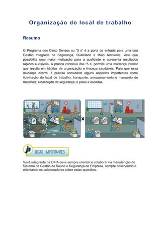 Organização do local de trabalho
Resumo
O Programa dos Cinco Sensos ou “5 s” é a porta de entrada para uma boa
Gestão Integrada de Segurança, Qualidade e Meio Ambiente, visto que
possibilita uma maior motivação para a qualidade e apresenta resultados
rápidos e visíveis. A prática contínua dos “5 s” permite uma mudança interior
que resulta em hábitos de organização e limpeza saudáveis. Para que essa
mudança ocorra, é preciso considerar alguns aspectos importantes como
iluminação do local de trabalho; transporte, armazenamento e manuseio de
materiais; sinalização de segurança; e pisos e escadas.
Você integrante da CIPA deve sempre orientar e colaborar na manutenção do
Sistema de Gestão de Saúde e Segurança da Empresa, sempre observando e
orientando os colaboradores sobre estas questões.
 