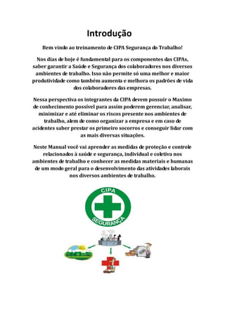 Introdução
Bem vindo ao treinamento de CIPA Segurança do Trabalho!
Nos dias de hoje é fundamental para os componentes das CIPAs,
saber garantir a Saúde e Segurança dos colaboradores nos diversos
ambientes de trabalho. Isso não permite só uma melhor e maior
produtividade como também aumenta e melhora os padrões de vida
dos colaboradores das empresas.
Nessa perspectiva os integrantes da CIPA devem possuir o Maximo
de conhecimento possível para assim poderem gerenciar, analisar,
minimizar e até eliminar os riscos presente nos ambientes de
trabalho, alem de como organizar a empresa e em caso de
acidentes saber prestar os primeiro socorros e conseguir lidar com
as mais diversas situações.
Neste Manual você vai aprender as medidas de proteção e controle
relacionados à saúde e segurança, individual e coletiva nos
ambientes de trabalho e conhecer as medidas materiais e humanas
de um modo geral para o desenvolvimento das atividades laborais
nos diversos ambientes de trabalho.
 