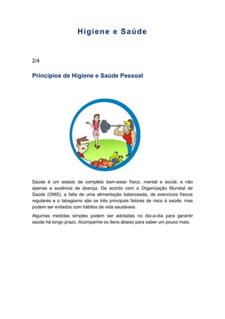 Higiene e Saúde
2/4
Princípios de Higiene e Saúde Pessoal
Saúde é um estado de completo bem-estar físico, mental e social, e não
apenas a ausência de doença. De acordo com a Organização Mundial de
Saúde (OMS), a falta de uma alimentação balanceada, de exercícios físicos
regulares e o tabagismo são os três principais fatores de risco à saúde, mas
podem ser evitados com hábitos de vida saudáveis.
Algumas medidas simples podem ser adotadas no dia-a-dia para garantir
saúde há longo prazo. Acompanhe os itens abaixo para saber um pouco mais.
 