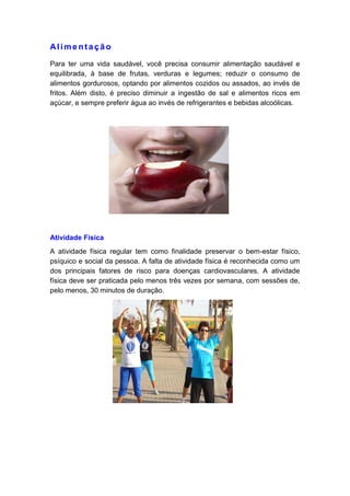 Alime ntação
Para ter uma vida saudável, você precisa consumir alimentação saudável e
equilibrada, à base de frutas, verduras e legumes; reduzir o consumo de
alimentos gordurosos, optando por alimentos cozidos ou assados, ao invés de
fritos. Além disto, é preciso diminuir a ingestão de sal e alimentos ricos em
açúcar, e sempre preferir água ao invés de refrigerantes e bebidas alcoólicas.
Atividade Física
A atividade física regular tem como finalidade preservar o bem-estar físico,
psíquico e social da pessoa. A falta de atividade física é reconhecida como um
dos principais fatores de risco para doenças cardiovasculares. A atividade
física deve ser praticada pelo menos três vezes por semana, com sessões de,
pelo menos, 30 minutos de duração.
 