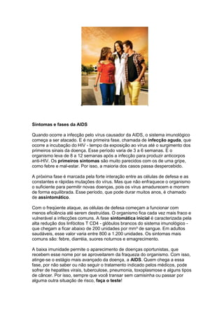 Sintomas e fases da AIDS
Quando ocorre a infecção pelo vírus causador da AIDS, o sistema imunológico
começa a ser atacado. E é na primeira fase, chamada de infecção aguda, que
ocorre a incubação do HIV - tempo da exposição ao vírus até o surgimento dos
primeiros sinais da doença. Esse período varia de 3 a 6 semanas. E o
organismo leva de 8 a 12 semanas após a infecção para produzir anticorpos
anti-HIV. Os primeiros sintomas são muito parecidos com os de uma gripe,
como febre e mal-estar. Por isso, a maioria dos casos passa despercebido.
A próxima fase é marcada pela forte interação entre as células de defesa e as
constantes e rápidas mutações do vírus. Mas que não enfraquece o organismo
o suficiente para permitir novas doenças, pois os vírus amadurecem e morrem
de forma equilibrada. Esse período, que pode durar muitos anos, é chamado
de assintomático.
Com o freqüente ataque, as células de defesa começam a funcionar com
menos eficiência até serem destruídas. O organismo fica cada vez mais fraco e
vulnerável a infecções comuns. A fase sintomática inicial é caracterizada pela
alta redução dos linfócitos T CD4 - glóbulos brancos do sistema imunológico -
que chegam a ficar abaixo de 200 unidades por mm³ de sangue. Em adultos
saudáveis, esse valor varia entre 800 a 1.200 unidades. Os sintomas mais
comuns são: febre, diarréia, suores noturnos e emagrecimento.
A baixa imunidade permite o aparecimento de doenças oportunistas, que
recebem esse nome por se aproveitarem da fraqueza do organismo. Com isso,
atinge-se o estágio mais avançado da doença, a AIDS. Quem chega a essa
fase, por não saber ou não seguir o tratamento indicado pelos médicos, pode
sofrer de hepatites virais, tuberculose, pneumonia, toxoplasmose e alguns tipos
de câncer. Por isso, sempre que você transar sem camisinha ou passar por
alguma outra situação de risco, faça o teste!
 