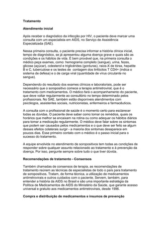 Tratamento
Atendimento inicial
Após receber o diagnóstico da infecção por HIV, o paciente deve marcar uma
consulta com um especialista em AIDS, no Serviço de Assistência
Especializada (SAE).
Nessa primeira consulta, o paciente precisa informar a história clínica inicial,
tempo de diagnóstico, se já apresentou alguma doença grave e quais são as
condições e os hábitos de vida. É bem provável que, na primeira consulta o
médico peça exames, como: hemograma completo (sangue), urina, fezes,
glicose (açúcar), colesterol e triglicérides (gorduras), raios-X de tórax, hepatite
B e C, tuberculose e os testes de contagem dos linfócitos T CD4+ (indica o
sistema de defesa) e o de carga viral (quantidade de vírus circulante no
sangue).
Dependendo do resultado dos exames clínicos e laboratoriais, pode ser
necessário que o soropositivo comece a terapia antirretroviral, que é o
tratamento com medicamentos. O médico fará o acompanhamento do paciente,
que deve voltar regularmente ao consultório no tempo determinado pelos
profissionais. No SAE, também estão disponíveis atendimentos com
psicólogos, assistentes sociais, nutricionistas, enfermeiros e farmacêuticos.
A consulta com o profissional de saúde é o momento certo para esclarecer
todas as dúvidas. O paciente deve saber como tomar os remédios, quais os
horários que melhor se encaixam na rotina ou como adequar os hábitos diários
para tomar a medicação regularmente. O médico deve falar sobre os sintomas
que podem ser causados pelos medicamentos e o que deve ser feito se algum
desses efeitos colaterais surgir - a maioria dos sintomas desaparece em
poucos dias. Esse primeiro contato com o médico é o passo inicial para o
sucesso do tratamento.
A equipe envolvida no atendimento de soropositivos tem todas as condições de
responder sobre qualquer assunto relacionado ao tratamento e à prevenção da
doença. Por isso, pergunte sempre sobre tudo o que tiver dúvida.
Recomendações de tratamento - Consensos
Também chamadas de consensos de terapia, as recomendações de
tratamento reúnem as técnicas de especialistas de todo o país para tratamento
de soropositivos. Tratam, de forma técnica, a utilização de medicamentos
antirretrovirais e outros cuidados com o paciente. Servem, também, para
entender a história da AIDS no Brasil e são uma importante estratégia da
Política de Medicamentos de AIDS do Ministério da Saúde, que garante acesso
universal e gratuito aos medicamentos antirretrovirais, desde 1996.
Compra e distribuição de medicamentos e insumos de prevenção
 