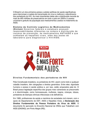 O Brasil é um dos primeiros países a adotar políticas de saúde significativas
para interromper a cadeia de transmissão do vírus e melhorar o atendimento
dos portadores do HIV. As mais importantes delas são a distribuição recorde de
mais de 465 milhões de preservativos em todo o país em 2009 e o acesso
universal e gratuito da população aos medicamentos usados no tratamento da
AIDS.
S i s t e m a d e C o n t r o l e L o g í s t i c o d e M e d i c a m e n t o s
( S i c l o m ) G o v e r n o s f e d e r a i s e e s t a d u a i s p o s s u e m
r e s p o n s a b i l i d a d e s d i f e r e n t e s n a c o m p r a e d i s t r i b u i ç ã o d e
i n s u m o s d e p r e v e n ç ã o , d e m e d i c a m e n t o s A N T I A I D S e q u e
c o m b a t e m a s h e p a t i t e s v i r a i s , a l é m d o s t e s t e s d e
l a b o r a t ó r i o p a r a d i a g n o s t i c a r o H I V / A I D S .
D i r e i t o s F u n d a m e n t a i s d o s p o r t a d o r e s d e H I V
Pela Constituição brasileira, os portadores do HIV, assim como todo e qualquer
cidadão brasileiro, têm obrigações e direitos garantidos. Entre eles: dignidade
humana e acesso à saúde pública e, por isso, estão amparados pela lei. O
Brasil possui legislação específica dos grupos mais vulneráveis ao preconceito
e à discriminação, como homossexuais, mulheres, negros, crianças, idosos,
portadores de doenças crônicas infecciosas e de deficiência.
Em 1989, profissionais da saúde e membros da sociedade civil criaram, com o
apoio do Departamento de DST, AIDS e Hepatites Virais, a Declaração dos
Direitos Fundamentais da Pessoa Portadora do Vírus da AIDS. O
documento foi aprovado no Encontro Nacional de ONGs que Trabalham com
AIDS (ENONG), em Porto Alegre (RS).
 