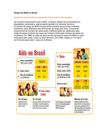 Dados da AIDS no Brasil
Epidemia concentrada em populações Vulneráveis e Feminização
Os números demonstram que a AIDS, no Brasil, apesar de concentrada em
populações vulneráveis, está presente também no universo feminino.
O número de casos de AIDS é maior entre homens do que entre mulheres;
entretanto, essa diferença vem diminuindo ao longo dos anos. O aumento
proporcional do número de casos entre mulheres pode ser observado pela
razão de sexos (número de casos em homens divido pelo número de casos em
mulheres). Em 1989, a razão de sexo era de cerca de 6 casos de AIDS no sexo
masculino para cada 1 caso no sexo feminino. Em 2009, chegou a 1,6 casos
em homens para cada 1 caso em mulheres.
 