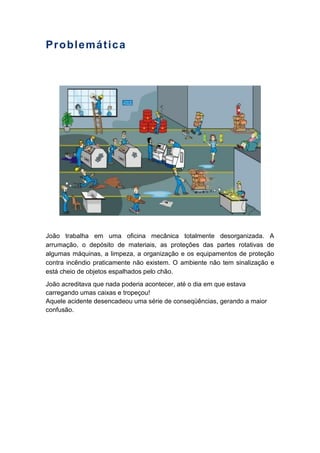 Problemática
João trabalha em uma oficina mecânica totalmente desorganizada. A
arrumação, o depósito de materiais, as proteções das partes rotativas de
algumas máquinas, a limpeza, a organização e os equipamentos de proteção
contra incêndio praticamente não existem. O ambiente não tem sinalização e
está cheio de objetos espalhados pelo chão.
João acreditava que nada poderia acontecer, até o dia em que estava
carregando umas caixas e tropeçou!
Aquele acidente desencadeou uma série de conseqüências, gerando a maior
confusão.
 
