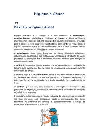 Higiene e Saúde
3/4
Princípios de Higiene Industrial
Higiene Industrial é a ciência e a arte dedicada à antecipação,
reconhecimento, avaliação e controle de fatores e riscos ambientais
originados nos postos de trabalho e que podem causar enfermidades, prejuízos
para a saúde ou bem-estar dos trabalhadores, sem perder de vista, claro, o
impacto na comunidade e no meio ambiente em geral. Vamos conhecer melhor
cada uma das etapas do processo de higiene ambiental.
A antecipação serve para determinar os riscos potenciais existentes,
estudando as modificações das instalações e verificando a introdução de novos
processos ou alterações dos já existentes, incluindo medidas para redução ou
eliminação dos riscos.
A avaliação designa os monitoramentos que serão conduzidos no ambiente de
trabalho para saber a que tipo de riscos os empregados são expostos durante
um período de tempo.
A terceira etapa é o reconhecimento. Nela, é feita toda análise e observação
do ambiente de trabalho, a fim de identificar os agentes existentes, os
potenciais de risco a ele associados e qual a prioridade de controle existe no
local.
O controle, por sua vez, está associado à eliminação ou minimização dos
potenciais de exposição, antecipados, reconhecidos e avaliados no ambiente
de trabalho considerado.
É importante deixar claro que a Higiene Industrial de uma empresa, como pôde
ser visto por você, está diretamente ligada à administração dos riscos
existentes no ambiente de trabalho e, conseqüentemente, à saúde do
trabalhador e ao sucesso da empresa.
 