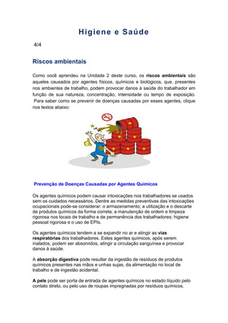 Higiene e Saúde
4/4
Riscos ambientais
Como você aprendeu na Unidade 2 deste curso, os riscos ambientais são
aqueles causados por agentes físicos, químicos e biológicos, que, presentes
nos ambientes de trabalho, podem provocar danos à saúde do trabalhador em
função de sua natureza, concentração, intensidade ou tempo de exposição.
Para saber como se prevenir de doenças causadas por esses agentes, clique
nos textos abaixo:
Prevenção de Doenças Causadas por Agentes Químicos
Os agentes químicos podem causar intoxicações nos trabalhadores se usados
sem os cuidados necessários. Dentre as medidas preventivas das intoxicações
ocupacionais pode-se considerar: o armazenamento; a utilização e o descarte
de produtos químicos da forma correta; a manutenção de ordem e limpeza
rigorosa nos locais de trabalho e de permanência dos trabalhadores; higiene
pessoal rigorosa e o uso de EPIs.
Os agentes químicos tendem a se expandir no ar e atingir as vias
respiratórias dos trabalhadores. Estes agentes químicos, após serem
inalados, podem ser absorvidos, atingir a circulação sanguínea e provocar
danos à saúde.
A absorção digestiva pode resultar da ingestão de resíduos de produtos
químicos presentes nas mãos e unhas sujas, da alimentação no local de
trabalho e de ingestão acidental.
A pele pode ser porta de entrada de agentes químicos no estado líquido pelo
contato direto, ou pelo uso de roupas impregnadas por resíduos químicos.
 