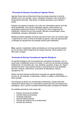 Prevenção de Doenças Causadas por Agentes Físicos
Agentes físicos são as diferentes formas de energia presentes no local de
trabalho como, por exemplo: ruídos, radiações ionizantes e não ionizantes e
temperaturas anormais. Veja abaixo um destes exemplos e seus efeitos à
saúde.
Quando uma pessoa é exposta a um ruído com intensidade superior ao limite
de 85 decibéis/8h, como prevê a legislação vigente, poderá perder sua
capacidade auditiva para sempre. O ruído põe em risco a segurança do
trabalhador, interfere na sua comunicação, dificulta a concentração, causa
irritabilidade, cansaço e alterações no sono.
Medida preventiva adotada nos locais que tenha muito ruído: em primeiro lugar
o isolamento do ruído na fonte de emissão do agente. Caso não seja possível,
a utilização do equipamento de proteção auditiva pelo trabalhador.
Dica: quando o trabalhador realizar atividades por um longo período exposto
ao sol, ele deve utilizar fardamento de manga comprida, creme protetor com
filtro solar e chapéu.
Prevenção de Doenças Causadas por Agentes Biológicos
Os agentes biológicos são microorganismos causadores de doenças, com os
quais pode o trabalhador entrar em contato, no exercício de diversas atividades
profissionais. Os exemplos são: vírus, bactérias, parasitas, fungos, etc. Alguns
profissionais ficam mais expostos devido a característica de suas atividades,
são eles: médicos, enfermeiros, funcionários de laboratórios, lixeiros,
açougueiros, etc.
Dentre inúmeras doenças profissionais causadas por agentes biológicos,
incluem-se, por exemplo: a tuberculose, o tétano, a malária, a febre tifóide e a
febre amarela.
Tais doenças só devem ser consideradas profissionais, quando estiverem
diretamente relacionadas com exposições ocupacionais aos microorganismos
patológicos, isto é, quando causadas diretamente pelas condições de trabalho.
As medidas preventivas mais usuais são:
limpeza nos locais de trabalho;
controle médico permanente;
ventilação adequada;
rigorosa higiene pessoal;
controle dos sistemas de ar condicionado;
controle dos resíduos.
 