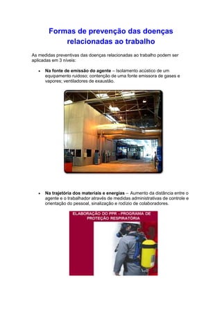 Formas de prevenção das doenças
relacionadas ao trabalho
As medidas preventivas das doenças relacionadas ao trabalho podem ser
aplicadas em 3 níveis:
Na fonte de emissão do agente – Isolamento acústico de um
equipamento ruidoso; contenção de uma fonte emissora de gases e
vapores; ventiladores de exaustão.
Na trajetória dos materiais e energias – Aumento da distância entre o
agente e o trabalhador através de medidas administrativas de controle e
orientação do pessoal, sinalização e rodízio de colaboradores.
 