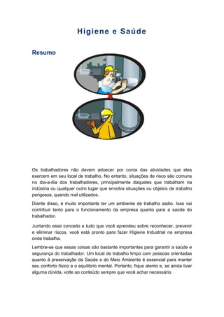 Higiene e Saúde
Resumo
Os trabalhadores não devem adoecer por conta das atividades que eles
exercem em seu local de trabalho. No entanto, situações de risco são comuns
no dia-a-dia dos trabalhadores, principalmente daqueles que trabalham na
indústria ou qualquer outro lugar que envolva situações ou objetos de trabalho
perigosos, quando mal utilizados.
Diante disso, é muito importante ter um ambiente de trabalho sadio. Isso vai
contribuir tanto para o funcionamento da empresa quanto para a saúde do
trabalhador.
Juntando esse conceito e tudo que você aprendeu sobre reconhecer, prevenir
e eliminar riscos, você está pronto para fazer Higiene Industrial na empresa
onde trabalha.
Lembre-se que essas coisas são bastante importantes para garantir a saúde e
segurança do trabalhador. Um local de trabalho limpo com pessoas orientadas
quanto à preservação da Saúde e do Meio Ambiente é essencial para manter
seu conforto físico e o equilíbrio mental. Portanto, fique atento e, se ainda tiver
alguma dúvida, volte ao conteúdo sempre que você achar necessário.
 