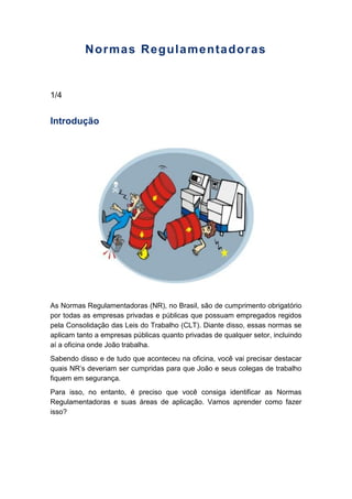 Normas Regulamentadoras
1/4
Introdução
As Normas Regulamentadoras (NR), no Brasil, são de cumprimento obrigatório
por todas as empresas privadas e públicas que possuam empregados regidos
pela Consolidação das Leis do Trabalho (CLT). Diante disso, essas normas se
aplicam tanto a empresas públicas quanto privadas de qualquer setor, incluindo
aí a oficina onde João trabalha.
Sabendo disso e de tudo que aconteceu na oficina, você vai precisar destacar
quais NR’s deveriam ser cumpridas para que João e seus colegas de trabalho
fiquem em segurança.
Para isso, no entanto, é preciso que você consiga identificar as Normas
Regulamentadoras e suas áreas de aplicação. Vamos aprender como fazer
isso?
 