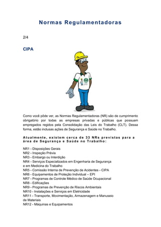 Normas Regulamentadoras
2/4
CIPA
Como você pôde ver, as Normas Regulamentadoras (NR) são de cumprimento
obrigatório por todas as empresas privadas e públicas que possuam
empregados regidos pela Consolidação das Leis do Trabalho (CLT). Dessa
forma, estão inclusas ações de Segurança e Saúde no Trabalho.
A t u a l m e n t e , e x i s t e m c e r c a d e 3 3 N R s p r e v i s t a s p a r a a
á r e a d e S e g u r a n ç a e S a ú d e n o T r a b a l h o :
NR1 - Disposições Gerais
NR2 - Inspeção Prévia
NR3 - Embargo ou Interdição
NR4 - Serviços Especializados em Engenharia de Segurança
e em Medicina do Trabalho
NR5 - Comissão Interna de Prevenção de Acidentes - CIPA
NR6 - Equipamentos de Proteção Individual – EPI
NR7 - Programas de Controle Médico de Saúde Ocupacional
NR8 - Edificações
NR9 - Programas de Prevenção de Riscos Ambientais
NR10 - Instalações e Serviços em Eletricidade
NR11 - Transporte, Movimentação, Armazenagem e Manuseio
de Materiais
NR12 - Máquinas e Equipamentos
 
