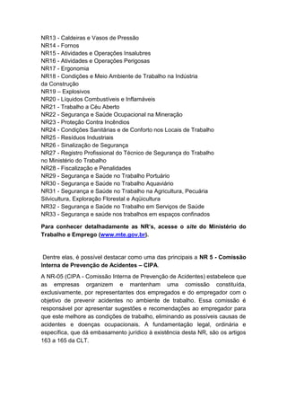 NR13 - Caldeiras e Vasos de Pressão
NR14 - Fornos
NR15 - Atividades e Operações Insalubres
NR16 - Atividades e Operações Perigosas
NR17 - Ergonomia
NR18 - Condições e Meio Ambiente de Trabalho na Indústria
da Construção
NR19 – Explosivos
NR20 - Líquidos Combustíveis e Inflamáveis
NR21 - Trabalho a Céu Aberto
NR22 - Segurança e Saúde Ocupacional na Mineração
NR23 - Proteção Contra Incêndios
NR24 - Condições Sanitárias e de Conforto nos Locais de Trabalho
NR25 - Resíduos Industriais
NR26 - Sinalização de Segurança
NR27 - Registro Profissional do Técnico de Segurança do Trabalho
no Ministério do Trabalho
NR28 - Fiscalização e Penalidades
NR29 - Segurança e Saúde no Trabalho Portuário
NR30 - Segurança e Saúde no Trabalho Aquaviário
NR31 - Segurança e Saúde no Trabalho na Agricultura, Pecuária
Silvicultura, Exploração Florestal e Aqüicultura
NR32 - Segurança e Saúde no Trabalho em Serviços de Saúde
NR33 - Segurança e saúde nos trabalhos em espaços confinados
Para conhecer detalhadamente as NR’s, acesse o site do Ministério do
Trabalho e Emprego (www.mte.gov.br).
Dentre elas, é possível destacar como uma das principais a NR 5 - Comissão
Interna de Prevenção de Acidentes – CIPA.
A NR-05 (CIPA - Comissão Interna de Prevenção de Acidentes) estabelece que
as empresas organizem e mantenham uma comissão constituída,
exclusivamente, por representantes dos empregados e do empregador com o
objetivo de prevenir acidentes no ambiente de trabalho. Essa comissão é
responsável por apresentar sugestões e recomendações ao empregador para
que este melhore as condições de trabalho, eliminando as possíveis causas de
acidentes e doenças ocupacionais. A fundamentação legal, ordinária e
específica, que dá embasamento jurídico à existência desta NR, são os artigos
163 a 165 da CLT.
 