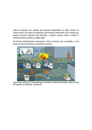 João ao tropeçar nos objetos que estavam espalhados no chão, lançou as
caixas sobre uma pilha de tambores com líquidos inflamáveis. Seu colega que
estava fumando naquele local derrubou o cigarro acesso sobre o líquido e
imediatamente começou a pegar fogo!
Os demais trabalhadores começaram a ficar nervosos com a situação e uma
série de outros acidentes começaram a ocorrer.
Agora que você já viu os problemas ocorridos na oficina de Pedro, está na hora
de resolver os desafios. Vamos lá?
 