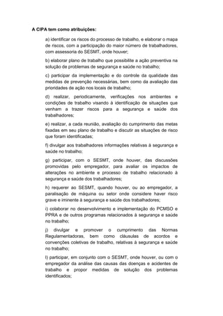 A CIPA tem como atribuições:
a) identificar os riscos do processo de trabalho, e elaborar o mapa
de riscos, com a participação do maior número de trabalhadores,
com assessoria do SESMT, onde houver;
b) elaborar plano de trabalho que possibilite a ação preventiva na
solução de problemas de segurança e saúde no trabalho;
c) participar da implementação e do controle da qualidade das
medidas de prevenção necessárias, bem como da avaliação das
prioridades de ação nos locais de trabalho;
d) realizar, periodicamente, verificações nos ambientes e
condições de trabalho visando à identificação de situações que
venham a trazer riscos para a segurança e saúde dos
trabalhadores;
e) realizar, a cada reunião, avaliação do cumprimento das metas
fixadas em seu plano de trabalho e discutir as situações de risco
que foram identificadas;
f) divulgar aos trabalhadores informações relativas à segurança e
saúde no trabalho;
g) participar, com o SESMT, onde houver, das discussões
promovidas pelo empregador, para avaliar os impactos de
alterações no ambiente e processo de trabalho relacionado à
segurança e saúde dos trabalhadores;
h) requerer ao SESMT, quando houver, ou ao empregador, a
paralisação de máquina ou setor onde considere haver risco
grave e iminente à segurança e saúde dos trabalhadores;
i) colaborar no desenvolvimento e implementação do PCMSO e
PPRA e de outros programas relacionados à segurança e saúde
no trabalho;
j) divulgar e promover o cumprimento das Normas
Regulamentadoras, bem como cláusulas de acordos e
convenções coletivas de trabalho, relativas à segurança e saúde
no trabalho;
l) participar, em conjunto com o SESMT, onde houver, ou com o
empregador da análise das causas das doenças e acidentes de
trabalho e propor medidas de solução dos problemas
identificados;
 