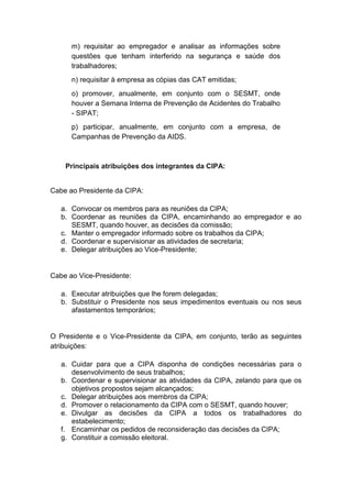 m) requisitar ao empregador e analisar as informações sobre
questões que tenham interferido na segurança e saúde dos
trabalhadores;
n) requisitar à empresa as cópias das CAT emitidas;
o) promover, anualmente, em conjunto com o SESMT, onde
houver a Semana Interna de Prevenção de Acidentes do Trabalho
- SIPAT;
p) participar, anualmente, em conjunto com a empresa, de
Campanhas de Prevenção da AIDS.
Principais atribuições dos integrantes da CIPA:
Cabe ao Presidente da CIPA:
a. Convocar os membros para as reuniões da CIPA;
b. Coordenar as reuniões da CIPA, encaminhando ao empregador e ao
SESMT, quando houver, as decisões da comissão;
c. Manter o empregador informado sobre os trabalhos da CIPA;
d. Coordenar e supervisionar as atividades de secretaria;
e. Delegar atribuições ao Vice-Presidente;
Cabe ao Vice-Presidente:
a. Executar atribuições que lhe forem delegadas;
b. Substituir o Presidente nos seus impedimentos eventuais ou nos seus
afastamentos temporários;
O Presidente e o Vice-Presidente da CIPA, em conjunto, terão as seguintes
atribuições:
a. Cuidar para que a CIPA disponha de condições necessárias para o
desenvolvimento de seus trabalhos;
b. Coordenar e supervisionar as atividades da CIPA, zelando para que os
objetivos propostos sejam alcançados;
c. Delegar atribuições aos membros da CIPA;
d. Promover o relacionamento da CIPA com o SESMT, quando houver;
e. Divulgar as decisões da CIPA a todos os trabalhadores do
estabelecimento;
f. Encaminhar os pedidos de reconsideração das decisões da CIPA;
g. Constituir a comissão eleitoral.
 