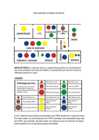 Veja exemplos de Mapa de Riscos:
A CLT determina que todas as empresas com CIPA devem ter o mapa de risco.
Por essa razão, se uma empresa com CIPA contratar uma empreiteira que não
tem CIPA, por exemplo, ela deve fazer um mapa de risco do canteiro de obras
onde trabalham os funcionários dessa contratada.
 