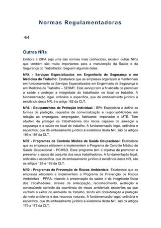 Normas Regulamentadoras
4/4
Outras NRs
Embora a CIPA seja uma das normas mais conhecidas, existem outras NR’s
que também são muito importantes para a manutenção da Saúde e da
Segurança do Trabalhador. Seguem algumas delas:
NR4 - Serviços Especializados em Engenharia de Segurança e em
Medicina do Trabalho: Estabelece que as empresas organizem e mantenham
em funcionamento os Serviços Especializados em Engenharia de Segurança e
em Medicina do Trabalho – SESMT. Este serviço tem a finalidade de promover
a saúde e proteger a integridade do trabalhador no local de trabalho. A
fundamentação legal, ordinária e específica, que dá embasamento jurídico à
existência desta NR, é o artigo 162 da CLT.
NR6 - Equipamentos de Proteção Individual - EPI: Estabelece e define as
formas de proteção, requisitos de comercialização e responsabilidades em
relação ao empregado, empregador, fabricante, importador e MTE. Tem
objetivo de proteger os trabalhadores dos riscos capazes de ameaçar a
segurança e a saúde no local de trabalho. A fundamentação legal, ordinária e
específica, que dá embasamento jurídico à existência desta NR, são os artigos
166 e 167 da CLT.
NR7 - Programas de Controle Médico de Saúde Ocupacional: Estabelece
que as empresas elaborem e implementem o Programa de Controle Médico de
Saúde Ocupacional – PCMSO. Esse programa tem o objetivo de promover e
preservar a saúde do conjunto dos seus trabalhadores. A fundamentação legal,
ordinária e específica, que dá embasamento jurídico à existência desta NR, são
os artigos 168 e 169 da CLT.
NR9 - Programas de Prevenção de Riscos Ambientais: Estabelece que as
empresas elaborem e implementem o Programa de Prevenção de Riscos
Ambientais - PPRA, visando à preservação da saúde e da integridade física
dos trabalhadores, através da antecipação, reconhecimento, avaliação e
conseqüente controle da ocorrência de riscos ambientais existentes ou que
venham a existir no ambiente de trabalho, tendo em consideração a proteção
do meio ambiente e dos recursos naturais. A fundamentação legal, ordinária e
específica, que dá embasamento jurídico à existência desta NR, são os artigos
175 a 178 da CLT.
 