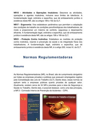 NR15 - Atividades e Operações Insalubres: Descreve as atividades,
operações e agentes insalubres, inclusive seus limites de tolerância. A
fundamentação legal, ordinária e específica, que dá embasamento jurídico à
existência desta NR, são os artigos 189 e 192 da CLT.
NR17 - Ergonomia: Visa estabelecer parâmetros que permitam a adaptação
das condições de trabalho às condições psicofisiológicas dos trabalhadores, de
modo a proporcionar um máximo de conforto, segurança e desempenho
eficiente. A fundamentação legal, ordinária e específica, que dá embasamento
jurídico à existência desta NR, são os artigos 198 e 199 da CLT.
NR23 - Proteção Contra Incêndios: Estabelece as medidas de proteção
contra incêndios, visando à prevenção da saúde e da integridade física dos
trabalhadores. A fundamentação legal, ordinária e específica, que dá
embasamento jurídico à existência desta NR, é o artigo 200, inciso IV, da CLT.
Normas Regulamentadoras
Resumo
As Normas Regulamentadoras (NR), no Brasil, são de cumprimento obrigatório
por todas as empresas privadas e públicas que possuam empregados regidos
pela Consolidação das Leis do Trabalho (CLT). Diante disso, essas normas se
aplicam tanto a empresas públicas quanto privadas de qualquer setor.
Atualmente, existem cerca de 34 NR’s previstas para a área de Segurança e
Saúde no Trabalho. Dentre elas, é possível destacar, como uma das principais,
a NR 5 - Comissão Interna de Prevenção de Acidentes – CIPA.
 