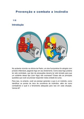 Prevenção e combate a incêndio
1/6
Introdução
No acidente ocorrido na oficina de Pedro, um dos funcionários foi atingido com
produto inflamável, pegando fogo em seu fardamento. Como esse fogo poderia
ter sido controlado, que tipo de precauções deveria ter sido tomado para que
um acidente desse tipo (com fogo) não ocorresse? Essas são as principais
questões que você vai precisar responder nesta unidade do curso.
Para isso, no entanto, você vai precisar aprender o que é um incêndio, como
identificar os pontos de risco de ocorrência de incêndios, além de como
combatê-los e qual é a ferramenta adequada para isso em cada situação.
Vamos lá?
 